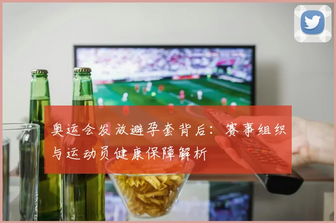 奥运会发放避孕套背后：赛事组织与运动员健康保障解析