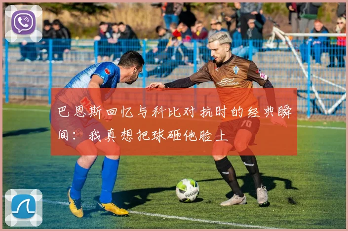 巴恩斯回忆与科比对抗时的经典瞬间：我真想把球砸他脸上